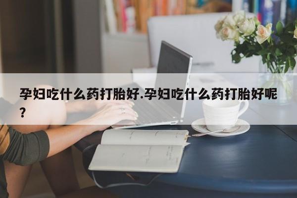 米非米索购买方式孕妇吃什么药打胎好.孕妇吃什么药打胎好呢？