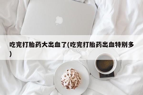 米非米索购买方式吃完打胎药大出血了(吃完打胎药出血特别多)
