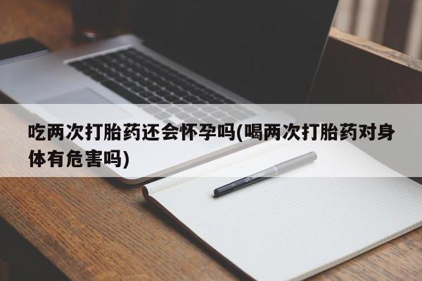 米非米索购买方式吃两次打胎药还会怀孕吗(喝两次打胎药对身体有危害吗)