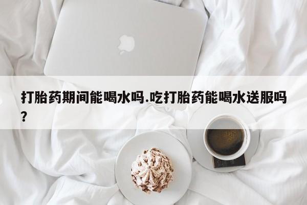 米非米索购买方式打胎药期间能喝水吗.吃打胎药能喝水送服吗？