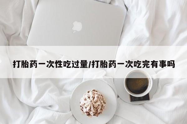 米非米索购买方式打胎药一次性吃过量/打胎药一次吃完有事吗