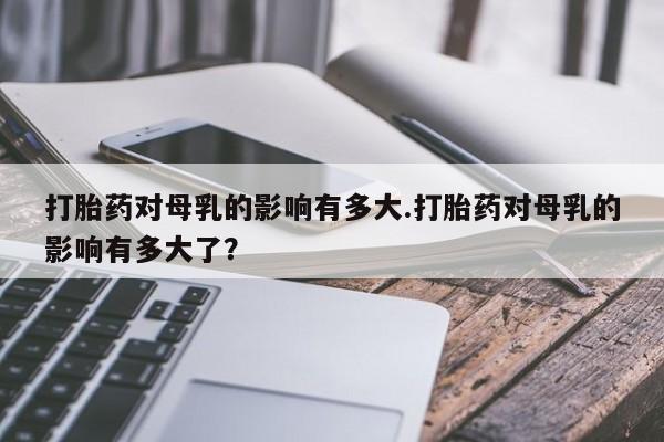 米非米索购买方式打胎药对母乳的影响有多大.打胎药对母乳的影响有多大了？
