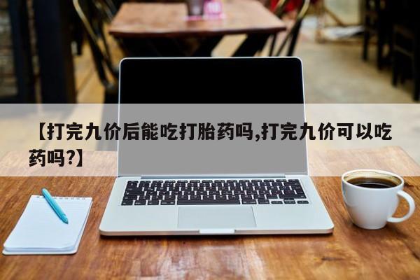 米非米索购买方式【打完九价后能吃打胎药吗,打完九价可以吃药吗?】
