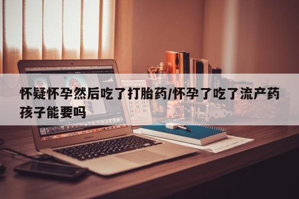 米非米索购买方式怀疑怀孕然后吃了打胎药/怀孕了吃了流产药孩子能要吗