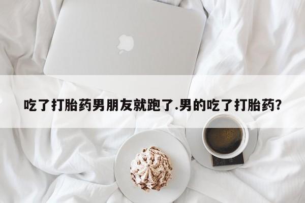 米非米索购买方式吃了打胎药男朋友就跑了.男的吃了打胎药？