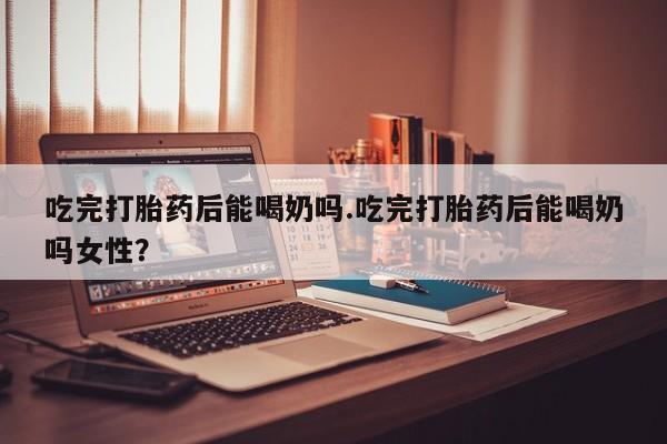 米非米索购买方式吃完打胎药后能喝奶吗.吃完打胎药后能喝奶吗女性？