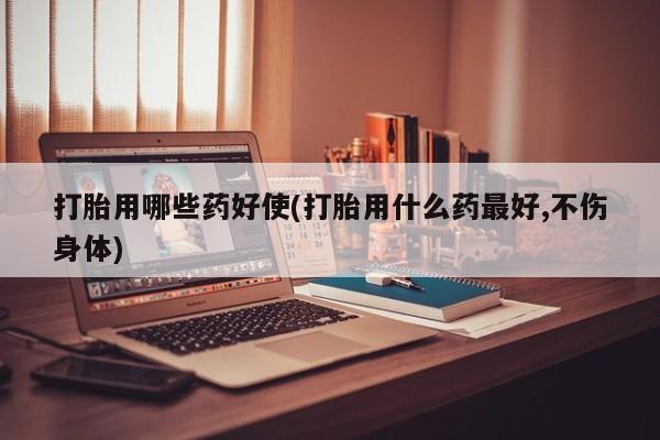 米非米索购买方式打胎用哪些药好使(打胎用什么药最好,不伤身体)