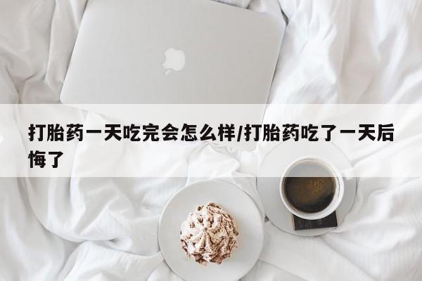 米非米索购买方式打胎药一天吃完会怎么样/打胎药吃了一天后悔了
