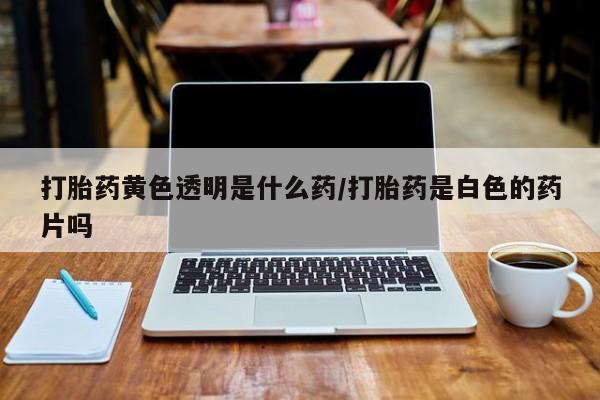 米非米索购买方式打胎药黄色透明是什么药/打胎药是白色的药片吗