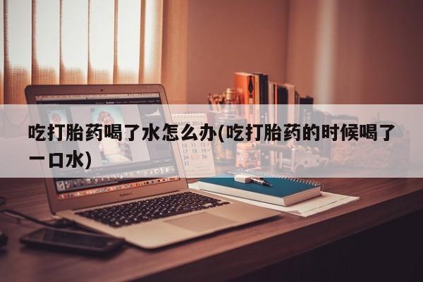 米非米索购买方式吃打胎药喝了水怎么办(吃打胎药的时候喝了一口水)