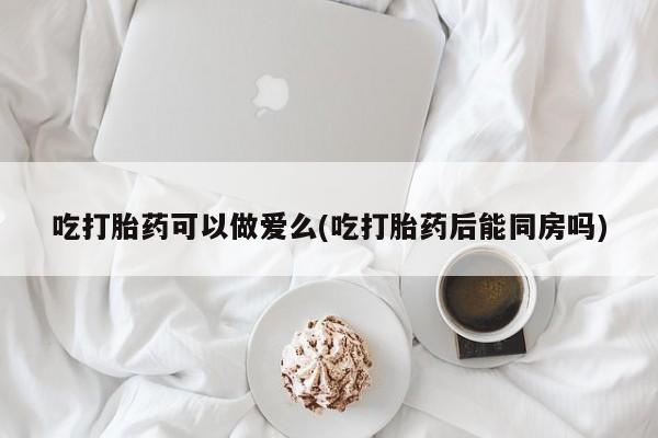 米非米索购买方式吃打胎药可以做爱么(吃打胎药后能同房吗)