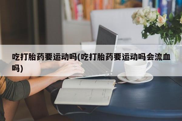 米非米索购买方式吃打胎药要运动吗(吃打胎药要运动吗会流血吗)