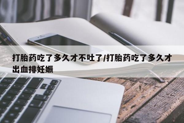 米非米索购买方式打胎药吃了多久才不吐了/打胎药吃了多久才出血排妊娠