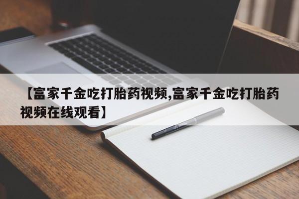 米非米索购买方式【富家千金吃打胎药视频,富家千金吃打胎药视频在线观看】