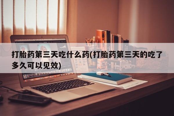 米非米索购买方式打胎药第三天吃什么药(打胎药第三天的吃了多久可以见效)