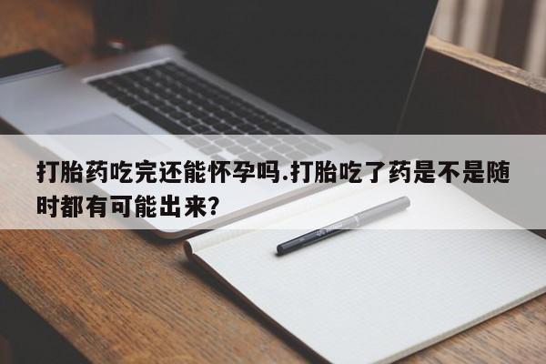 米非米索购买方式打胎药吃完还能怀孕吗.打胎吃了药是不是随时都有可能出来？