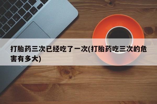 米非米索购买方式打胎药三次已经吃了一次(打胎药吃三次的危害有多大)