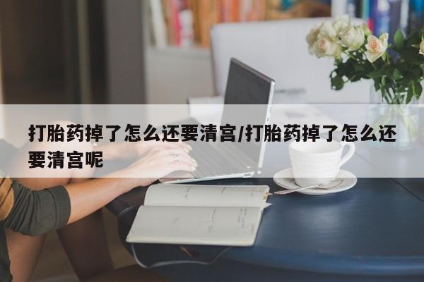 米非米索购买方式打胎药掉了怎么还要清宫/打胎药掉了怎么还要清宫呢