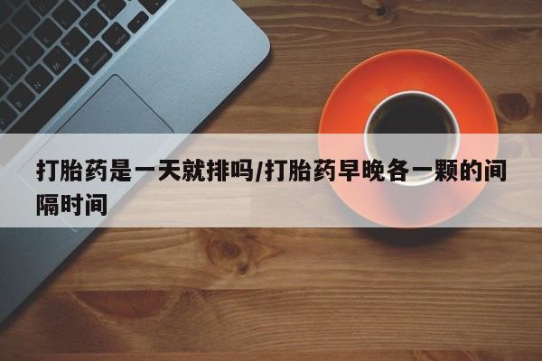 米非米索购买方式打胎药是一天就排吗/打胎药早晚各一颗的间隔时间