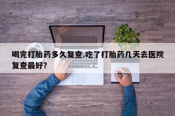 米非米索购买方式喝完打胎药多久复查.吃了打胎药几天去医院复查最好？