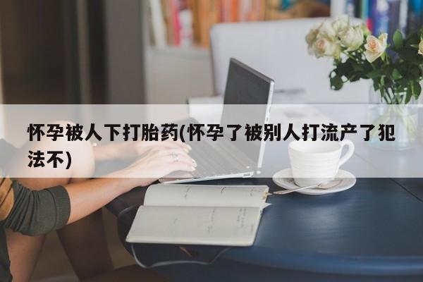 米非米索购买方式怀孕被人下打胎药(怀孕了被别人打流产了犯法不)