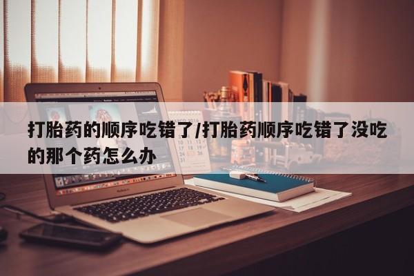 米非米索购买方式打胎药的顺序吃错了/打胎药顺序吃错了没吃的那个药怎么办