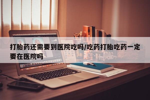 米非米索购买方式打胎药还需要到医院吃吗/吃药打胎吃药一定要在医院吗