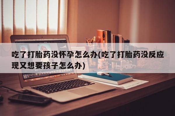 米非米索购买方式吃了打胎药没怀孕怎么办(吃了打胎药没反应现又想要孩子怎么办)