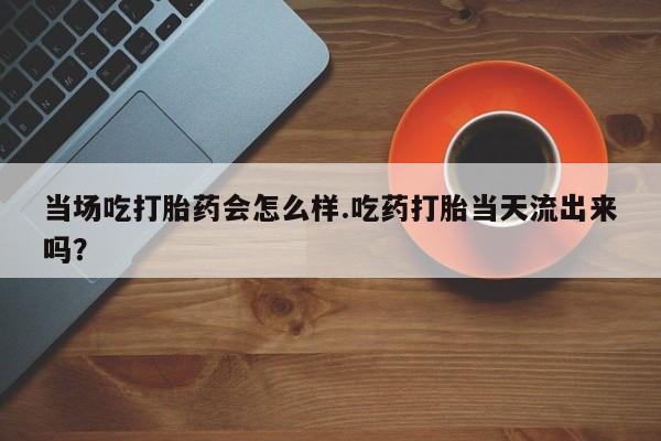 米非米索购买方式当场吃打胎药会怎么样.吃药打胎当天流出来吗？