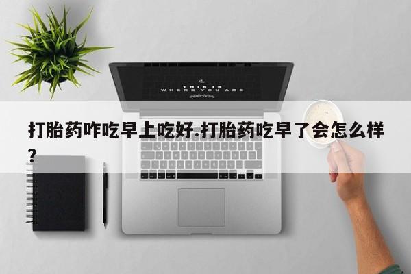 米非米索购买方式打胎药咋吃早上吃好.打胎药吃早了会怎么样？