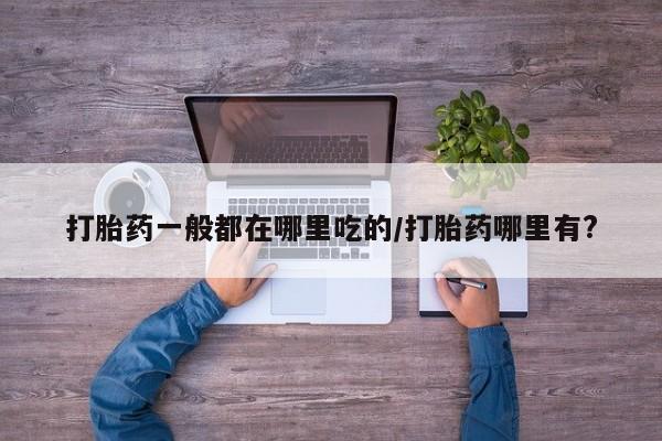 米非米索购买方式打胎药一般都在哪里吃的/打胎药哪里有?