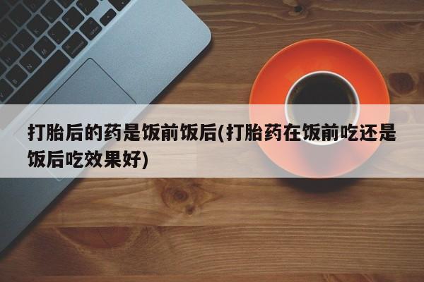 米非米索购买方式打胎后的药是饭前饭后(打胎药在饭前吃还是饭后吃效果好)