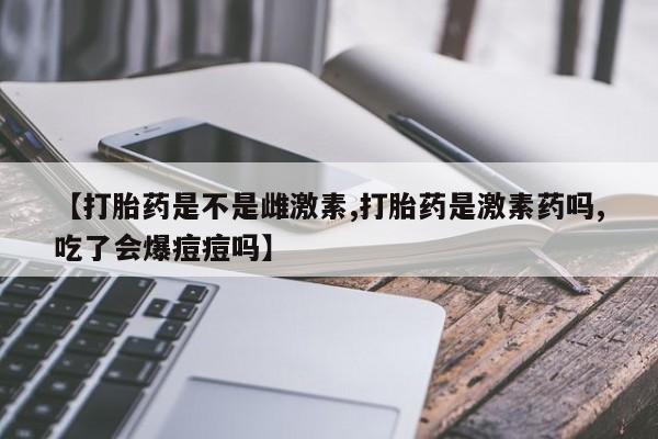 米非米索购买方式【打胎药是不是雌激素,打胎药是激素药吗,吃了会爆痘痘吗】