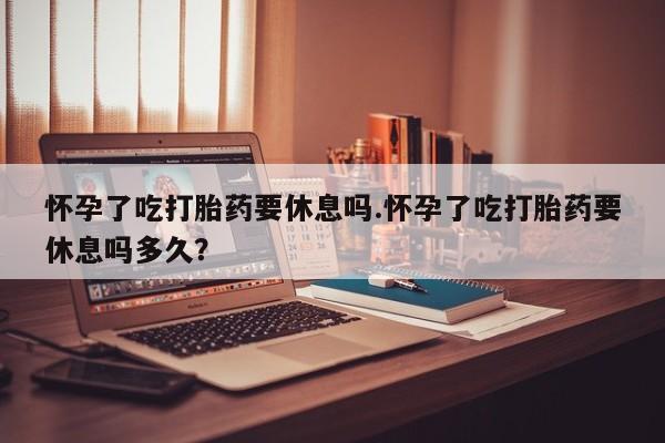 米非米索购买方式怀孕了吃打胎药要休息吗.怀孕了吃打胎药要休息吗多久？