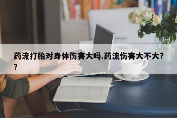 米非米索购买方式药流打胎对身体伤害大吗.药流伤害大不大?？