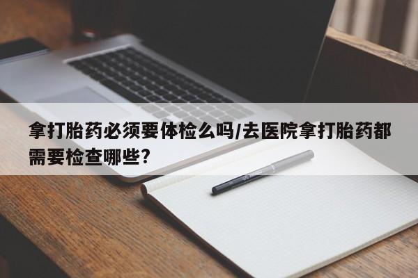 米非米索购买方式拿打胎药必须要体检么吗/去医院拿打胎药都需要检查哪些?