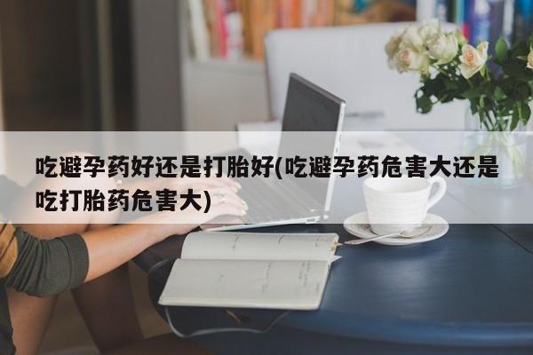 米非米索购买方式吃避孕药好还是打胎好(吃避孕药危害大还是吃打胎药危害大)