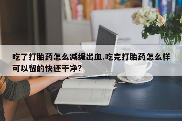 米非米索购买方式吃了打胎药怎么减缓出血.吃完打胎药怎么样可以留的快还干净？