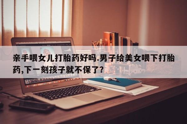 米非米索购买方式亲手喂女儿打胎药好吗.男子给美女喂下打胎药,下一刻孩子就不保了？