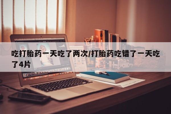 米非米索购买方式吃打胎药一天吃了两次/打胎药吃错了一天吃了4片