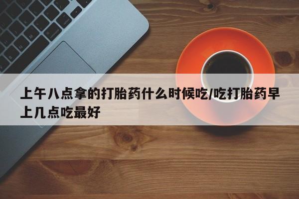 米非米索购买方式上午八点拿的打胎药什么时候吃/吃打胎药早上几点吃最好