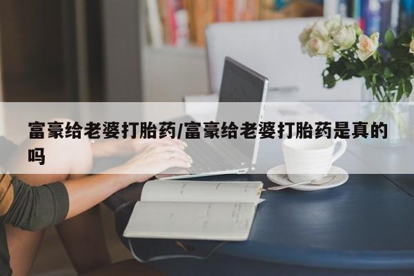 米非米索购买方式富豪给老婆打胎药/富豪给老婆打胎药是真的吗
