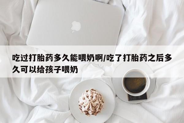 米非米索购买方式吃过打胎药多久能喂奶啊/吃了打胎药之后多久可以给孩子喂奶