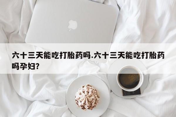 米非米索购买方式六十三天能吃打胎药吗.六十三天能吃打胎药吗孕妇?