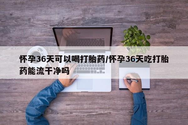米非米索购买方式怀孕36天可以喝打胎药/怀孕36天吃打胎药能流干净吗
