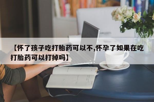 米非米索购买方式【怀了孩子吃打胎药可以不,怀孕了如果在吃打胎药可以打掉吗】