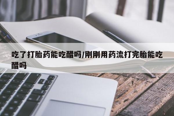 米非米索购买方式吃了打胎药能吃醋吗/刚刚用药流打完胎能吃醋吗