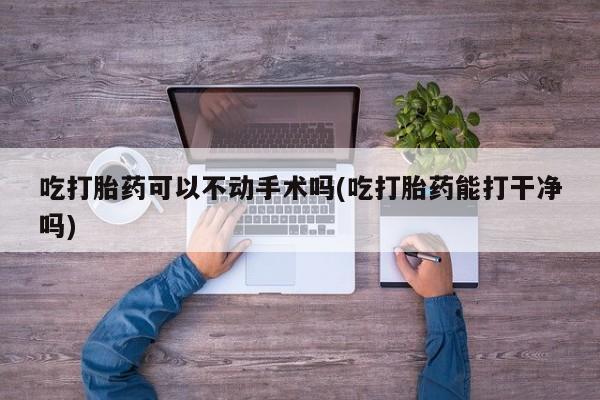 米非米索购买方式吃打胎药可以不动手术吗(吃打胎药能打干净吗)
