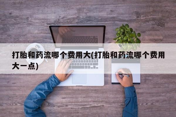 米非米索购买方式打胎和药流哪个费用大(打胎和药流哪个费用大一点)