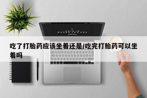 米非米索购买方式吃了打胎药应该坐着还是/吃完打胎药可以坐着吗